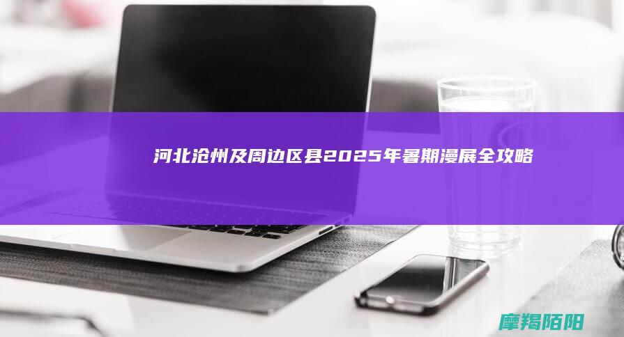 河北沧州及周边区县 2025 年暑期漫展全攻略（6 月 30 日后更新版）