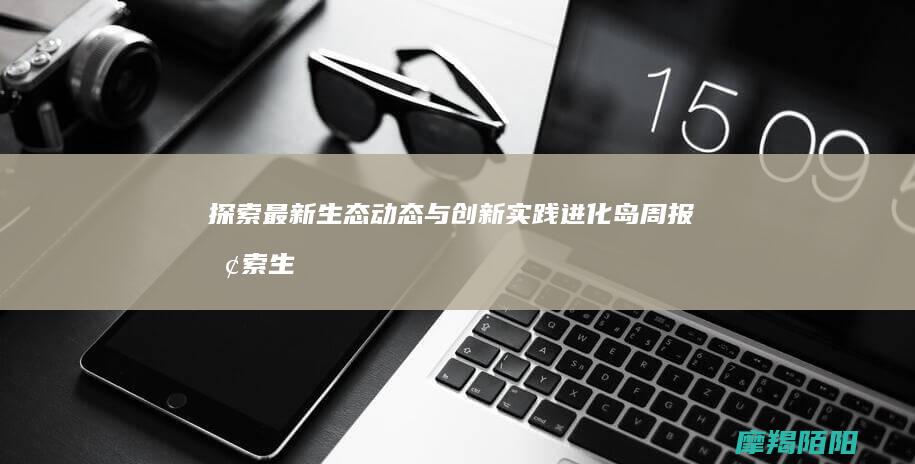 探索最新生态动态与创新实践 进化岛周报 (探索生态优先为导向的高质量发展新路子)